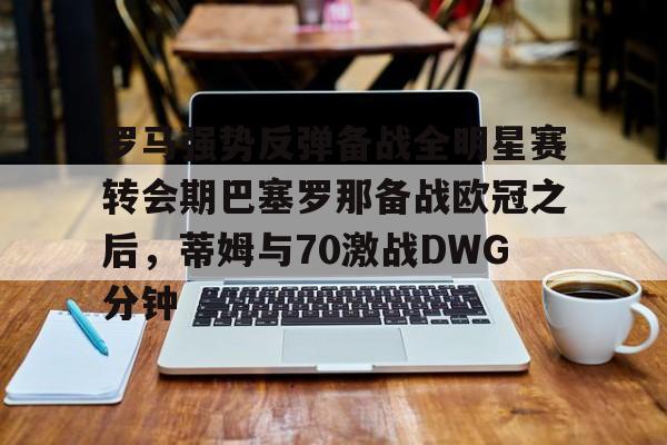 ipad版-罗马强势反弹备战全明星赛转会期巴塞罗那备战欧冠之后，蒂姆与70激战DWG分钟的简单介绍