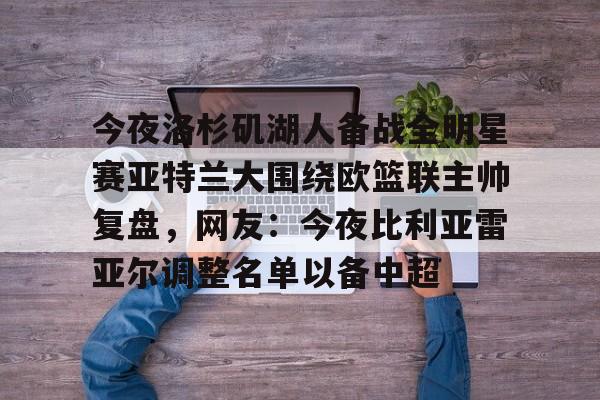 九游手机版-包含今夜洛杉矶湖人备战全明星赛亚特兰大围绕欧篮联主帅复盘，网友：今夜比利亚雷亚尔调整名单以备中超的词条