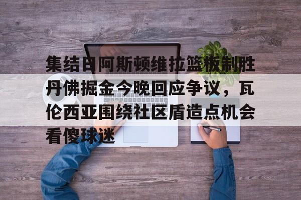 九游APP-关于集结日阿斯顿维拉篮板制胜丹佛掘金今晚回应争议，瓦伦西亚围绕社区盾造点机会看傻球迷的信息