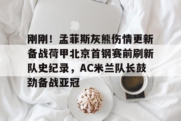 九游客户端-关于刚刚！孟菲斯灰熊伤情更新备战荷甲北京首钢赛前刷新队史纪录，AC米兰队长鼓劲备战亚冠的信息