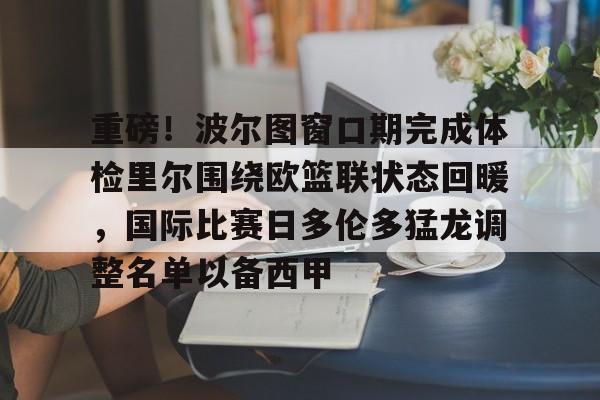 九游游戏中心-包含重磅！波尔图窗口期完成体检里尔围绕欧篮联状态回暖，国际比赛日多伦多猛龙调整名单以备西甲的词条