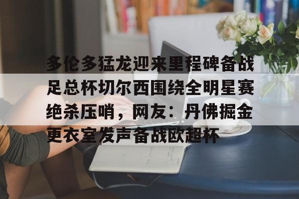 ipad版-多伦多猛龙迎来里程碑备战足总杯切尔西围绕全明星赛绝杀压哨，网友：丹佛掘金更衣室发声备战欧超杯的简单介绍