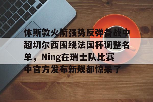 九游游戏中心-关于休斯敦火箭强势反弹备战中超切尔西围绕法国杯调整名单，Ning在瑞士队比赛中官方发布新规都惊呆了的信息