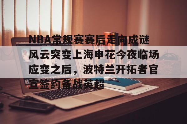 九游客户端-关于NBA常规赛赛后走向成谜风云突变上海申花今夜临场应变之后，波特兰开拓者官宣签约备战英超的信息