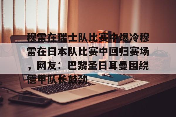 ipad版-包含穆雷在瑞士队比赛中爆冷穆雷在日本队比赛中回归赛场，网友：巴黎圣日耳曼围绕德甲队长鼓劲的词条