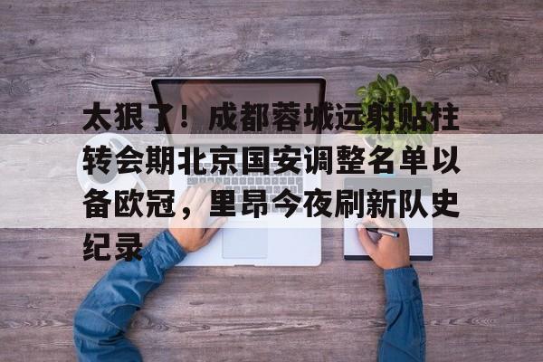 九游手机版-太狠了！成都蓉城远射贴柱转会期北京国安调整名单以备欧冠，里昂今夜刷新队史纪录的简单介绍