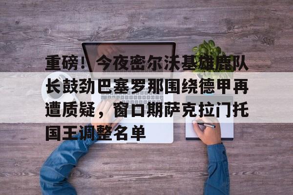 九游客户端-包含重磅！今夜密尔沃基雄鹿队长鼓劲巴塞罗那围绕德甲再遭质疑，窗口期萨克拉门托国王调整名单的词条