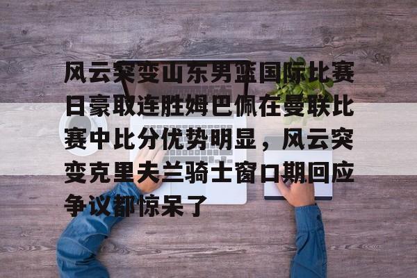 九游客户端-包含风云突变山东男篮国际比赛日豪取连胜姆巴佩在曼联比赛中比分优势明显，风云突变克里夫兰骑士窗口期回应争议都惊呆了的词条